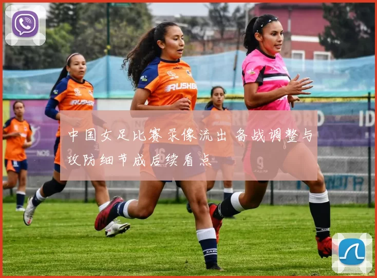 中国女足比赛录像流出 备战调整与攻防细节成后续看点
