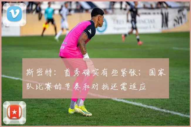 斯密特：首秀确实有些紧张；国家队比赛的节奏和对抗还需适应