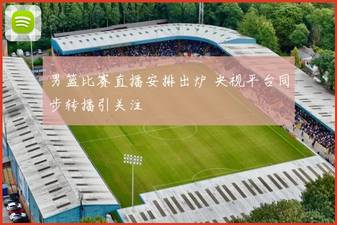 男篮比赛直播安排出炉 央视平台同步转播引关注