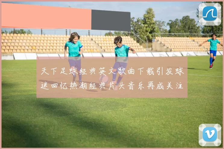 天下足球经典英文歌曲下载引发球迷回忆热潮经典片头音乐再成关注焦点