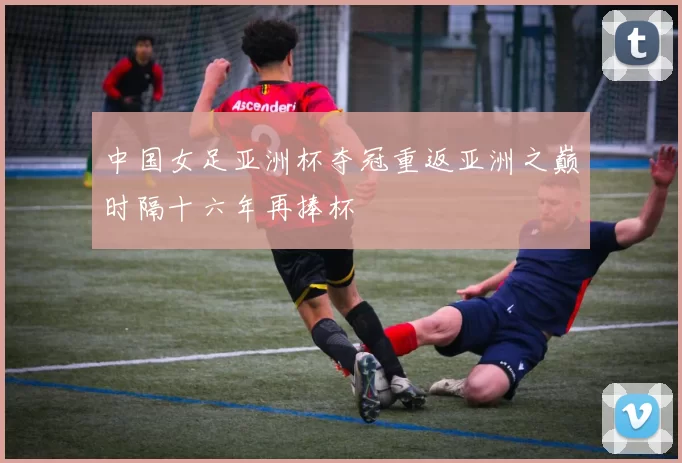 中国女足亚洲杯夺冠重返亚洲之巅时隔十六年再捧杯