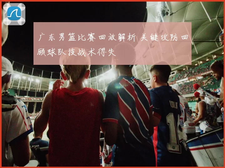 广东男篮比赛回放解析 关键攻防回顾球队技战术得失