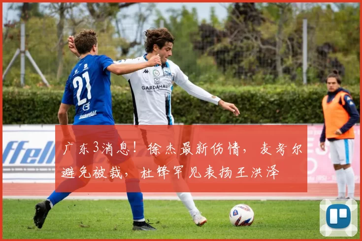 广东3消息！徐杰最新伤情，麦考尔避免被裁，杜锋罕见表扬王洪泽