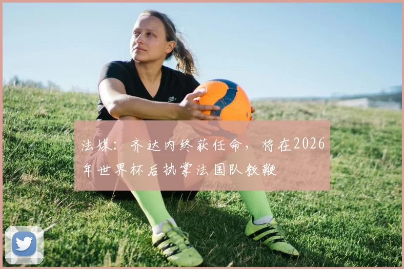 法媒：齐达内终获任命，将在2026年世界杯后执掌法国队教鞭