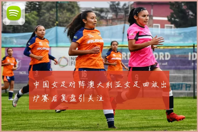 中国女足对阵澳大利亚女足回放出炉赛后复盘引关注