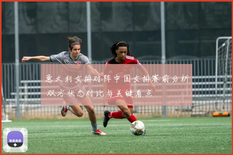 意大利女排对阵中国女排赛前分析 双方状态对比与关键看点