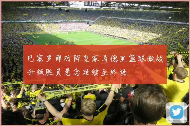 巴塞罗那对阵皇家马德里篮球激战升级胜负悬念延续至终场