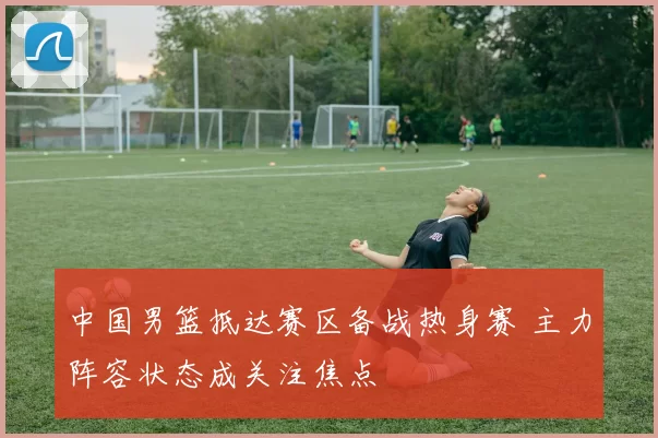 中国男篮抵达赛区备战热身赛 主力阵容状态成关注焦点