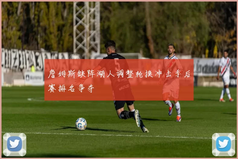 詹姆斯缺阵湖人调整轮换冲击季后赛排名争夺