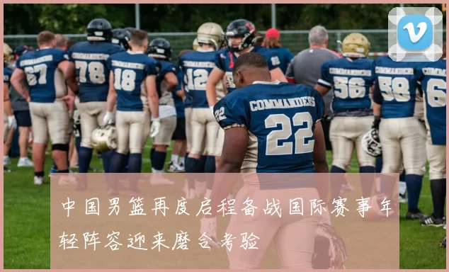 中国男篮再度启程备战国际赛事年轻阵容迎来磨合考验