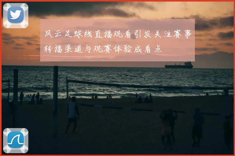 风云足球线直播观看引发关注赛事转播渠道与观赛体验成看点