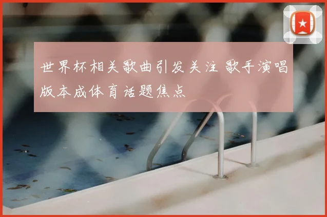 世界杯相关歌曲引发关注 歌手演唱版本成体育话题焦点